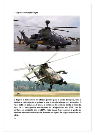 7° Lugar: Eurocopter Tiger
O Tiger é o helicóptero de ataque padrão para a União Européia, hoje o
modelo é utilizado por 4 países e sua produção chega a 51 unidades. O
Tiger está em serviço a 8 anos, o histórico de combate ainda é limitado,
pois de 3 halicópteros deslocados ao Afeganistão em 2009, um foi
perdido em acidente em fev/2011. Hoje algus Tiger operam a partir do
navio de desembarque francês Tonerre em apoio às tropas que lutam na
Líbia.
***
 