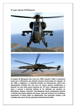 9º Lugar: Agusta A129 Mangusta
O projeto do Mangusta teve início em 1980, quando a Itália o produziria
junto com a Alemanha, que desistiu da joint venture logo em seguida. Já
em 1986, a Inglaterra e a Holanda também se interessaram, porém seu
desempenho limitado fez com que os outros países escolhessem o
Apache. Eu não achei justo colocá-lo em 10º pois o Mangusta após 21
anos a serviço o Exército Italiano já foi utilizado em missões na
Macedônia, Angola e Somália. Três Mangusta foram mobilizados durante
a retirada das tropas italianas do Iraque, mas não entraram em combate e
atualmente 12 deles estão no Afeganistão. Sua produção chegou a 60
unidades das quais 56 são operadas atualmente pela Itália.
 