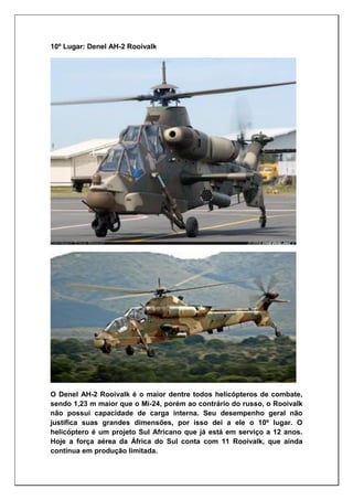 10º Lugar: Denel AH-2 Rooivalk
O Denel AH-2 Rooivalk é o maior dentre todos helicópteros de combate,
sendo 1,23 m maior que o Mi-24, porém ao contrário do russo, o Rooivalk
não possui capacidade de carga interna. Seu desempenho geral não
justifica suas grandes dimensões, por isso dei a ele o 10º lugar. O
helicóptero é um projeto Sul Africano que já está em serviço a 12 anos.
Hoje a força aérea da África do Sul conta com 11 Rooivalk, que ainda
continua em produção limitada.
 