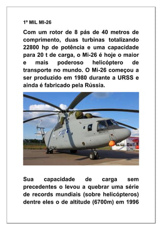 1º MIL MI-26
Com um rotor de 8 pás de 40 metros de
comprimento, duas turbinas totalizando
22800 hp de potência e uma capacidade
para 20 t de carga, o Mi-26 é hoje o maior
e mais poderoso helicóptero de
transporte no mundo. O Mi-26 começou a
ser produzido em 1980 durante a URSS e
ainda é fabricado pela Rússia.
Sua capacidade de carga sem
precedentes o levou a quebrar uma série
de records mundiais (sobre helicópteros)
dentre eles o de altitude (6700m) em 1996
 