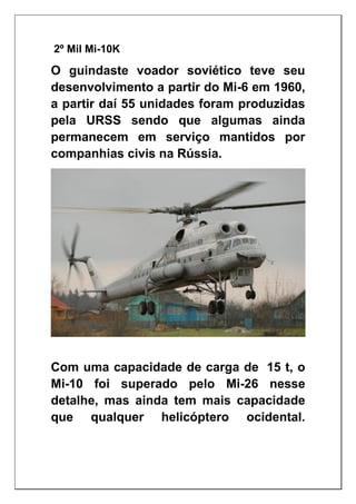 2º Mil Mi-10K
O guindaste voador soviético teve seu
desenvolvimento a partir do Mi-6 em 1960,
a partir daí 55 unidades foram produzidas
pela URSS sendo que algumas ainda
permanecem em serviço mantidos por
companhias civis na Rússia.
Com uma capacidade de carga de 15 t, o
Mi-10 foi superado pelo Mi-26 nesse
detalhe, mas ainda tem mais capacidade
que qualquer helicóptero ocidental.
 
