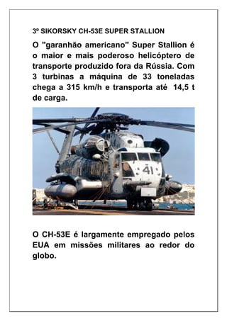 3º SIKORSKY CH-53E SUPER STALLION
O "garanhão americano" Super Stallion é
o maior e mais poderoso helicóptero de
transporte produzido fora da Rússia. Com
3 turbinas a máquina de 33 toneladas
chega a 315 km/h e transporta até 14,5 t
de carga.
O CH-53E é largamente empregado pelos
EUA em missões militares ao redor do
globo.
 