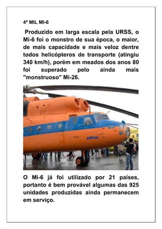 4º MIL MI-6
Produzido em larga escala pela URSS, o
Mi-6 foi o monstro de sua época, o maior,
de mais capacidade e mais veloz dentre
todos helicópteros de transporte (atingiu
340 km/h), porém em meados dos anos 80
foi superado pelo ainda mais
"monstruoso" Mi-26.
O Mi-6 já foi utilizado por 21 países,
portanto é bem provável algumas das 925
unidades produzidas ainda permanecem
em serviço.
 