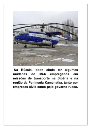 Na Rússia, pode ainda ter algumas
unidades do Mi-6 empregados em
missões de transporte na Sibéria e na
região da Península Kamchatka, tanto por
empresas civis como pelo governo russo.
 