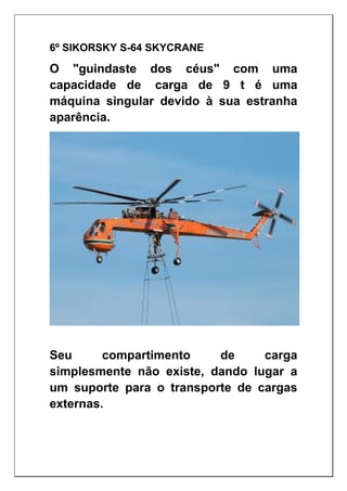 6º SIKORSKY S-64 SKYCRANE
O "guindaste dos céus" com uma
capacidade de carga de 9 t é uma
máquina singular devido à sua estranha
aparência.
Seu compartimento de carga
simplesmente não existe, dando lugar a
um suporte para o transporte de cargas
externas.
 