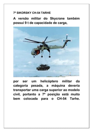 7º SIKORSKY CH-54 TARHE
A versão militar do Skycrane também
possui 9 t de capacidade de carga,
por ser um helicóptero militar da
categoria pesada, a máquina deveria
transportar uma carga superior ao modelo
civil, portanto a 7º posição está muito
bem colocada para o CH-54 Tarhe.
 