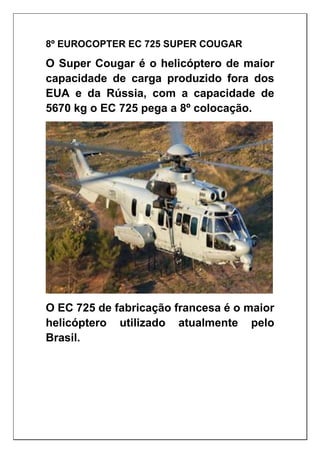 8º EUROCOPTER EC 725 SUPER COUGAR
O Super Cougar é o helicóptero de maior
capacidade de carga produzido fora dos
EUA e da Rússia, com a capacidade de
5670 kg o EC 725 pega a 8º colocação.
O EC 725 de fabricação francesa é o maior
helicóptero utilizado atualmente pelo
Brasil.
 