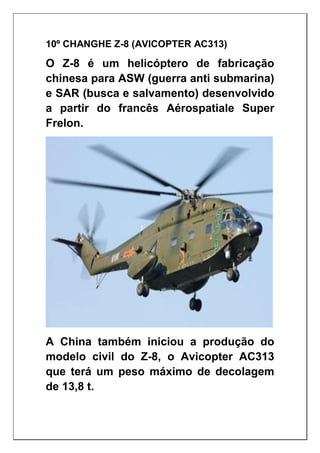 10º CHANGHE Z-8 (AVICOPTER AC313)
O Z-8 é um helicóptero de fabricação
chinesa para ASW (guerra anti submarina)
e SAR (busca e salvamento) desenvolvido
a partir do francês Aérospatiale Super
Frelon.
A China também iniciou a produção do
modelo civil do Z-8, o Avicopter AC313
que terá um peso máximo de decolagem
de 13,8 t.
 