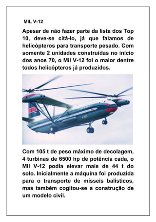 MIL V-12
Apesar de não fazer parte da lista dos Top
10, deve-se citá-lo, já que falamos de
helicópteros para transporte pesado. Com
somente 2 unidades construídas no início
dos anos 70, o Mil V-12 foi o maior dentre
todos helicópteros já produzidos.
Com 105 t de peso máximo de decolagem,
4 turbinas de 6500 hp de potência cada, o
Mil V-12 podia elevar mais de 44 t do
solo. Inicialmente a máquina foi produzida
para o transporte de mísseis balísticos,
mas também cogitou-se a construção de
um modelo civil.
 