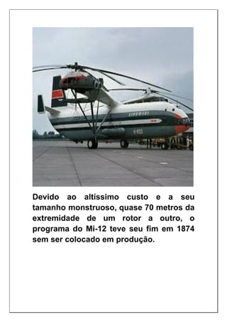 Devido ao altíssimo custo e a seu
tamanho monstruoso, quase 70 metros da
extremidade de um rotor a outro, o
programa do Mi-12 teve seu fim em 1874
sem ser colocado em produção.
 