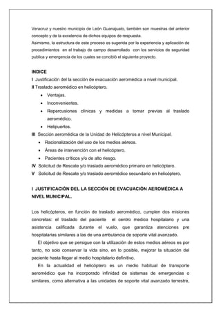 Veracruz y nuestro municipio de León Guanajuato, también son muestras del anterior
concepto y de la excelencia de dichos equipos de respuesta.
Asimismo, la estructura de este proceso es sugerida por la experiencia y aplicación de
procedimientos en el trabajo de campo desarrollado con los servicios de seguridad
publica y emergencia de los cuales se concibió el siguiente proyecto.
INDICE
I Justificación del la sección de evacuación aeromédica a nivel municipal.
II Traslado aeromédico en helicóptero.
 Ventajas.
 Inconvenientes.
 Repercusiones clínicas y medidas a tomar previas al traslado
aeromédico.
 Helipuertos.
III Sección aeromédica de la Unidad de Helicópteros a nivel Municipal.
 Racionalización del uso de los medios aéreos.
 Áreas de intervención con el helicóptero.
 Pacientes críticos y/o de alto riesgo.
IV Solicitud de Rescate y/o traslado aeromédico primario en helicóptero.
V Solicitud de Rescate y/o traslado aeromédico secundario en helicóptero.
I JUSTIFICACIÓN DEL LA SECCIÓN DE EVACUACIÓN AEROMÉDICA A
NIVEL MUNICIPAL.
Los helicópteros, en función de traslado aeromédico, cumplen dos misiones
concretas: el traslado del paciente el centro medico hospitalario y una
asistencia calificada durante el vuelo, que garantiza atenciones pre
hospitalarias similares a las de una ambulancia de soporte vital avanzado.
El objetivo que se persigue con la utilización de estos medios aéreos es por
tanto, no solo conservar la vida sino, en lo posible, mejorar la situación del
paciente hasta llegar al medio hospitalario definitivo.
En la actualidad el helicóptero es un medio habitual de transporte
aeromédico que ha incorporado infinidad de sistemas de emergencias o
similares, como alternativa a las unidades de soporte vital avanzado terrestre,
 