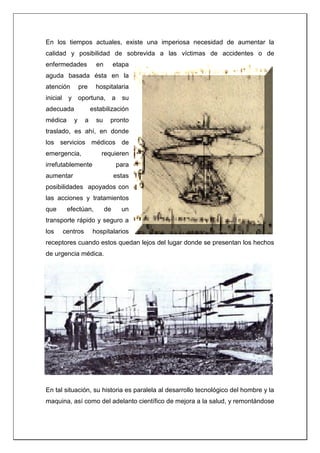 En los tiempos actuales, existe una imperiosa necesidad de aumentar la
calidad y posibilidad de sobrevida a las víctimas de accidentes o de
enfermedades en etapa
aguda basada ésta en la
atención pre hospitalaria
inicial y oportuna, a su
adecuada estabilización
médica y a su pronto
traslado, es ahí, en donde
los servicios médicos de
emergencia, requieren
irrefutablemente para
aumentar estas
posibilidades apoyados con
las acciones y tratamientos
que efectúan, de un
transporte rápido y seguro a
los centros hospitalarios
receptores cuando estos quedan lejos del lugar donde se presentan los hechos
de urgencia médica.
En tal situación, su historia es paralela al desarrollo tecnológico del hombre y la
maquina, así como del adelanto científico de mejora a la salud, y remontándose
 