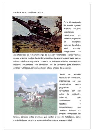 medio de transportación de heridos.
En la última década
del anterior siglo los
diversos estudios
estadísticos
investigados por
variados programas
en diferentes
sistemas de salud a
nivel mundial,
comprobaron su
alta efectividad de reducir el tiempo de atención y mortalidad en las víctimas
de una urgencia médica, haciendo hincapié en las primeras aeronaves que se
utilizaron de forma mayoritaria, como son los helicópteros Bell en sus diferentes
modelos, actualmente, son empleados por los gobiernos para diferentes
ámbitos y utilidades, comprobando con ello su eficacia de operación.
Dentro del territorio
nacional y en su mayoría,
encontramos, por sus
características demo-
geográficas y
topográficas con alto
índice de población,
distancias muy
considerables a
hospitales y
comunicaciones con
carreteras limitadas por
orografía complicada del
terreno, dándose estas premisas que validan el uso del helicóptero, como
medio básico de transporte y respuesta al servicio de una comunidad.
 