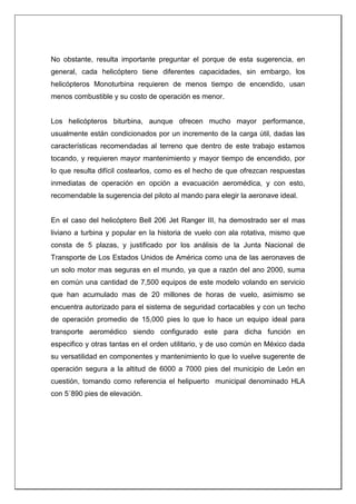No obstante, resulta importante preguntar el porque de esta sugerencia, en
general, cada helicóptero tiene diferentes capacidades, sin embargo, los
helicópteros Monoturbina requieren de menos tiempo de encendido, usan
menos combustible y su costo de operación es menor.
Los helicópteros biturbina, aunque ofrecen mucho mayor performance,
usualmente están condicionados por un incremento de la carga útil, dadas las
características recomendadas al terreno que dentro de este trabajo estamos
tocando, y requieren mayor mantenimiento y mayor tiempo de encendido, por
lo que resulta difícil costearlos, como es el hecho de que ofrezcan respuestas
inmediatas de operación en opción a evacuación aeromédica, y con esto,
recomendable la sugerencia del piloto al mando para elegir la aeronave ideal.
En el caso del helicóptero Bell 206 Jet Ranger III, ha demostrado ser el mas
liviano a turbina y popular en la historia de vuelo con ala rotativa, mismo que
consta de 5 plazas, y justificado por los análisis de la Junta Nacional de
Transporte de Los Estados Unidos de América como una de las aeronaves de
un solo motor mas seguras en el mundo, ya que a razón del ano 2000, suma
en común una cantidad de 7,500 equipos de este modelo volando en servicio
que han acumulado mas de 20 millones de horas de vuelo, asimismo se
encuentra autorizado para el sistema de seguridad cortacables y con un techo
de operación promedio de 15,000 pies lo que lo hace un equipo ideal para
transporte aeromédico siendo configurado este para dicha función en
especifico y otras tantas en el orden utilitario, y de uso común en México dada
su versatilidad en componentes y mantenimiento lo que lo vuelve sugerente de
operación segura a la altitud de 6000 a 7000 pies del municipio de León en
cuestión, tomando como referencia el helipuerto municipal denominado HLA
con 5´890 pies de elevación.
 