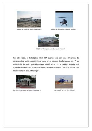 Bell 206 de Estado de México Relámpago 2 Bell 206 del Municipio de Ecatepec, Morelos 2
Bell 206 del Municipio de León Guanajuato ,Halcón 1
Por otro lado, el helicóptero Bell 407 cuenta solo con una diferencia de
característica tanto en ergonomía como en el número de plazas que son 7, su
autonomía de vuelo que releva poca significancia con el modelo anterior, así
como de la velocidad horizontal de crucero que aumenta 10 a 15 nudos con
relación al Bell 206 Jet Ranger .
Bell 204 L IV del Estado de México, Relámpago 14 Bell 206 L IV de S.S.P. D.F. Cóndor 3
 