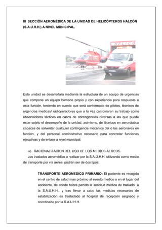 III SECCIÓN AEROMÉDICA DE LA UNIDAD DE HELICÓPTEROS HALCÓN
(S.A.U.H.H.) A NIVEL MUNICIPAL.
Esta unidad se desarrollara mediante la estructura de un equipo de urgencias
que compone un equipo humano propio y con experiencia para respuesta a
esta función, teniendo en cuenta que será conformado de pilotos, técnicos de
urgencias medicas/ radioperadores que a la vez combinaran su trabajo como
observadores tácticos en casos de contingencias diversas a las que puede
estar sujeto el desempeño de la unidad, asimismo, de técnicos en aeronáutica
capaces de solventar cualquier contingencia mecánica del o las aeronaves en
función, y del personal administrativo necesario para concretar funciones
ejecutivas y de enlace a nivel municipal.
 RACIONALIZACION DEL USO DE LOS MEDIOS AEREOS.
Los traslados aeromédico a realizar por la S.A.U.H.H. utilizando como medio
de transporte por vía aérea podrán ser de dos tipos:
TRANSPORTE AEROMEDICO PRIMARIO: El paciente es recogido
en el centro de salud mas próximo al evento medico o en el lugar del
accidente, de donde habrá partido la solicitud médica de traslado a
la S.A.U.H.H., y tras llevar a cabo las medidas necesarias de
estabilización es trasladado al hospital de recepción asignado y
coordinado por la S.A.U.H.H.
 