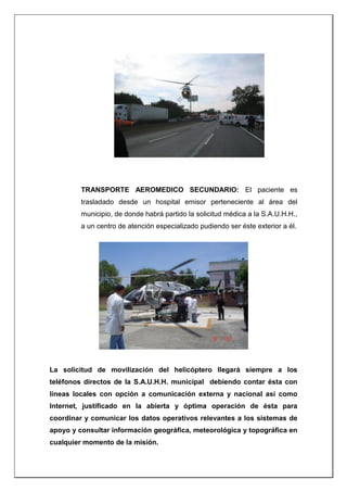 TRANSPORTE AEROMEDICO SECUNDARIO: El paciente es
trasladado desde un hospital emisor perteneciente al área del
municipio, de donde habrá partido la solicitud médica a la S.A.U.H.H.,
a un centro de atención especializado pudiendo ser éste exterior a él.
La solicitud de movilización del helicóptero llegará siempre a los
teléfonos directos de la S.A.U.H.H. municipal debiendo contar ésta con
líneas locales con opción a comunicación externa y nacional así como
Internet, justificado en la abierta y óptima operación de ésta para
coordinar y comunicar los datos operativos relevantes a los sistemas de
apoyo y consultar información geográfica, meteorológica y topográfica en
cualquier momento de la misión.
 
