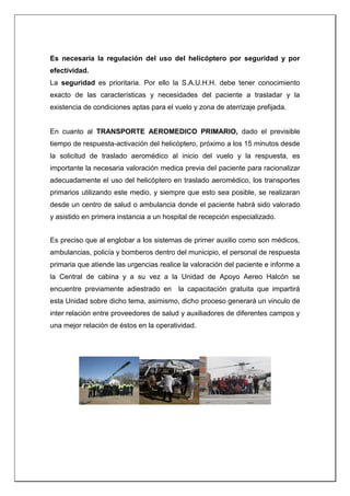Es necesaria la regulación del uso del helicóptero por seguridad y por
efectividad.
La seguridad es prioritaria. Por ello la S.A.U.H.H. debe tener conocimiento
exacto de las características y necesidades del paciente a trasladar y la
existencia de condiciones aptas para el vuelo y zona de aterrizaje prefijada.
En cuanto al TRANSPORTE AEROMEDICO PRIMARIO, dado el previsible
tiempo de respuesta-activación del helicóptero, próximo a los 15 minutos desde
la solicitud de traslado aeromédico al inicio del vuelo y la respuesta, es
importante la necesaria valoración medica previa del paciente para racionalizar
adecuadamente el uso del helicóptero en traslado aeromédico, los transportes
primarios utilizando este medio, y siempre que esto sea posible, se realizaran
desde un centro de salud o ambulancia donde el paciente habrá sido valorado
y asistido en primera instancia a un hospital de recepción especializado.
Es preciso que al englobar a los sistemas de primer auxilio como son médicos,
ambulancias, policía y bomberos dentro del municipio, el personal de respuesta
primaria que atiende las urgencias realice la valoración del paciente e informe a
la Central de cabina y a su vez a la Unidad de Apoyo Aereo Halcón se
encuentre previamente adiestrado en la capacitación gratuita que impartirá
esta Unidad sobre dicho tema, asimismo, dicho proceso generará un vinculo de
inter relación entre proveedores de salud y auxiliadores de diferentes campos y
una mejor relación de éstos en la operatividad.
 