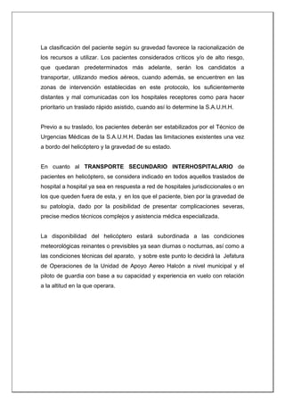 La clasificación del paciente según su gravedad favorece la racionalización de
los recursos a utilizar. Los pacientes considerados críticos y/o de alto riesgo,
que quedaran predeterminados más adelante, serán los candidatos a
transportar, utilizando medios aéreos, cuando además, se encuentren en las
zonas de intervención establecidas en este protocolo, los suficientemente
distantes y mal comunicadas con los hospitales receptores como para hacer
prioritario un traslado rápido asistido, cuando así lo determine la S.A.U.H.H.
Previo a su traslado, los pacientes deberán ser estabilizados por el Técnico de
Urgencias Médicas de la S.A.U.H.H. Dadas las limitaciones existentes una vez
a bordo del helicóptero y la gravedad de su estado.
En cuanto al TRANSPORTE SECUNDARIO INTERHOSPITALARIO de
pacientes en helicóptero, se considera indicado en todos aquellos traslados de
hospital a hospital ya sea en respuesta a red de hospitales jurisdiccionales o en
los que queden fuera de esta, y en los que el paciente, bien por la gravedad de
su patología, dado por la posibilidad de presentar complicaciones severas,
precise medios técnicos complejos y asistencia médica especializada.
La disponibilidad del helicóptero estará subordinada a las condiciones
meteorológicas reinantes o previsibles ya sean diurnas o nocturnas, así como a
las condiciones técnicas del aparato, y sobre este punto lo decidirá la Jefatura
de Operaciones de la Unidad de Apoyo Aereo Halcón a nivel municipal y el
piloto de guardia con base a su capacidad y experiencia en vuelo con relación
a la altitud en la que operara.
 