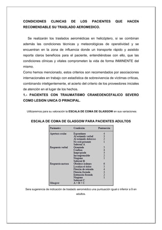 CONDICIONES CLINICAS DE LOS PACIENTES QUE HACEN
RECOMENDABLE SU TRASLADO AEROMEDICO.
Se realizarán los traslados aeromédicas en helicóptero, si se combinan
además las condiciones técnicas y meteorológicas de operatividad y se
encuentran en la zona de influencia donde un transporte rápido y asistido
reporta claros beneficios para el paciente, entendiéndose con ello, que las
condiciones clínicas y vitales comprometen la vida de forma INMINENTE del
mismo.
Como hemos mencionado, estos criterios son recomendados por asociaciones
internacionales en trabajo con estadística de sobrevivencia de víctimas críticas,
combinando inteligentemente, el acierto del criterio de los proveedores iniciales
de atención en el lugar de los hechos.
1.- PACIENTES CON TRAUMATISMO CRANEOENCEFALICO SEVERO
COMO LESION UNICA O PRINCIPAL.
Utilizaremos para su valoración la ESCALA DE COMA DE GLASGOW en sus variaciones:
ESCALA DE COMA DE GLASGOW PARA PACIENTES ADULTOS
Sera sugerencia de indicación de traslado aeromédico una puntuación igual o inferior a 9 en
adultos.
 