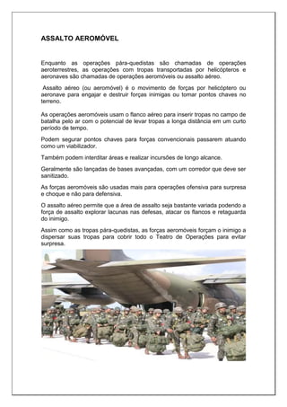 ASSALTO AEROMÓVEL
Enquanto as operações pára-quedistas são chamadas de operações
aeroterrestres, as operações com tropas transportadas por helicópteros e
aeronaves são chamadas de operações aeromóveis ou assalto aéreo.
Assalto aéreo (ou aeromóvel) é o movimento de forças por helicóptero ou
aeronave para engajar e destruir forças inimigas ou tomar pontos chaves no
terreno.
As operações aeromóveis usam o flanco aéreo para inserir tropas no campo de
batalha pelo ar com o potencial de levar tropas a longa distância em um curto
período de tempo.
Podem segurar pontos chaves para forças convencionais passarem atuando
como um viabilizador.
Também podem interditar áreas e realizar incursões de longo alcance.
Geralmente são lançadas de bases avançadas, com um corredor que deve ser
sanitizado.
As forças aeromóveis são usadas mais para operações ofensiva para surpresa
e choque e não para defensiva.
O assalto aéreo permite que a área de assalto seja bastante variada podendo a
força de assalto explorar lacunas nas defesas, atacar os flancos e retaguarda
do inimigo.
Assim como as tropas pára-quedistas, as forças aeromóveis forçam o inimigo a
dispersar suas tropas para cobrir todo o Teatro de Operações para evitar
surpresa.
 