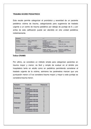 TRAUMA SCORE PEDIATRICO
Esta escala permite categorizar el pronóstico y severidad de un paciente
pediátrico victima de trauma, categorizando para sugerencia de traslado
urgente a un centro de trauma pediátrico por debajo de puntaje de 8, y por
arriba de esta calificación puede ser atendido en otra unidad pediátrica
indistintamente.
Índice CRAMS
Por ultimo, se considera un método simple para categorizar pacientes en
trauma mayor y menor, es fácil y simple de evaluar en el ámbito pre
hospitalario tanto en adulto como en pediátrico permitiendo considerar el
traslado urgente de la victima, asimismo los parámetros marcan que una
puntuación menor a 9 se considera trauma mayor y mayor a este puntaje se
considera trauma menor.
 