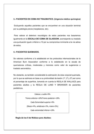 3.- PACIENTES EN COMA NO TRAUMATICO. (Urgencia médico quirúrgica)
Excluyendo aquellos pacientes que se encuentren en una situación terminal
por su patología previa (neoplasicos, etc).
Para valorar el deterioro neurológico de estos pacientes nos basaremos
igualmente en la ESCALA DE COMA DE GLASGOW, aconsejando su traslado
una puntuación igual o inferior a 10 por su compromiso inminente a la vía aérea
de estos.
4.- PACIENTES QUEMADOS.
Se valorara conforme a lo establecido en los protocolos internacionales de la
American Burn Association conforme a lo establecido en la escala de
quemaduras críticas, moderadas y menores como valor de sugerencia a
traslado aeromédico.
No obstante, es también considerable la estimación de área corporal quemada,
por lo que se estimara en base a su profundidad de lesión (1º, 2º y 3º) así como
el porcentaje de superficie, tomando en cuenta la REGLA DE WALLACE para
pacientes adultos y la REGLA DE LUND Y BROWDER de pacientes
pediátricos.
Regla de los 9 de Wallace para Adultos:
Cabeza y cuello=9%
Tronco anterior=18%Tronco posterior=18%
Cada Extremidad superior=9%
(Brazo=4%, antebrazo=3%, mano=2%)
Cada extremidad inferior=18%
(Cara anterior=9%, cara posterior=9%, muslo=5%, pierna=3%,
pie=1%) Genitales=1%
 