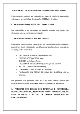 5.- PACIENTES CON INSUFICIENCIA CARDIO-RESPIRATORIA SEVERA.
Estos pacientes deberán ser valorados en base al criterio de evacuación
estimado de forma ideal por debajo de los 10,000 pies de altitud.
6.- PACIENTES EN SHOCK SEPTICO O ANAFILACTICO.
Son susceptibles a ser candidatos de traslado, aquellos que cursan con
atelectasia grave y bronco espasmo agudo.
7.- PACIENTES CON INTOXICACIONES GRAVES.
Para valorar objetivamente a los pacientes con insuficiencia cardio-respiratoria,
paciente en shock o intoxicada, cuantificaremos las alteraciones basándonos
en los siguientes parámetros.
- FRECUENCIA RESPIRATORIA >29 resp./min.
- TRABAJO RESPIRATORIO: tiraje.
- CIANOSIS central o periférica.
- FRECUENCIA CARDIACA>100 puls./min. y/o ,60 puls./min.
- RELLENO CAPILAR retrasado>2 seg.
- TENSION ARTERIAL SISTOLICA < 90mmHg.
- PUNTUACION EN ESCALA DE COMA DE GLASGOW <13 en
deterioro.
Los pacientes que presenten más de 1 de estos criterios podrían ser
considerados candidatos a transporte aéreo con atención pre hospitalaria.
8.- PACIENTES QUE CURSEN CON DIFICULTAD O INSUFICIENCIA
RESPIRATORIA CON HALLAZGOS OXIMÉTRICOS MENOS DEL 80% DE
PAO2 ASOCIADOS A ESTADO DE CHOQUE PROVOCADO DE
CUALQUIER ÍNDOLE.
 