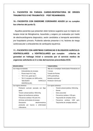9.- PACIENTES EN PARADA CARDIO-RESPIRATORIA DE ORIGEN
TRAUMATICO O NO TRAUMATICO POST REANIMADOS.
10.- PACIENTES CON SINDROME CORONARIO AGUDO (si no cumplen
los criterios del punto 5).
Aquellos pacientes que presenten dolor torácico sugestivo que no mejora con
terapia inicial de Nitroglicerina, Isosorbide y oxigeno y/o evaluados por medio
de electrocardiograma diagnostico, serán candidatos a transporte aeromédico
pre hospitalario primario. Pudiendo además presentar o no, factores de riesgo
cardiovascular o antecedentes de cardiopatía isquémica.
11.- PACIENTES CON ARRITMIAS CARDIACAS O BLOQUEOS AURICULO-
VENTRICULARES o VENTRICULARES que cumplan criterios de
gravedad en hallazgo inicial o conocido por el servicio medico de
urgencias solicitante en 2 o más derivaciones precordiales ECG:
BRADICARDIA. TAQUICARDIA.
Con riesgo de Asistolia:
- Antecedentes de sincopes.
- Pausa mayor de 3 seg.
- *B A V 2/o. grado tipo II
- *B A V completo con QRS ancho.
*(BLOQUEO AURICULO
VENTRICULAR)
Mas de 3 Complejos Ventriculares Prematuros en
1 minuto
Torsade de Pointes.
CVPs polimórficas
Asistolia ventricular
Fibrilación Ventricular
Con signos adversos:
Fibrilación auricular asociada con Bajo
gasto.
Tensión arterial sistólica <90mmHg
Signos de insuficiencia cardiaca.
Frecuencia cardiaca <40 puls./min.
Arritmias ventriculares de escape.
Disociación electromecánica
producida por trauma o enfermedad
inflamatoria.
Con signos adversos:
- Tensión arterial sistólica <90mmHg.
- Disnea.
- Dolor precordial.
- Frecuencia cardiaca >150 ppm.
- Taquicardia de complejo ancho.
- Frecuencia cardiaca >200 ppm.
Taquicardia de complejo estrecho
 