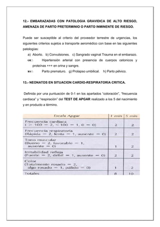 12.- EMBARAZADAS CON PATOLOGIA GRAVIDICA DE ALTO RIESGO,
AMENAZA DE PARTO PRETERMINIO O PARTO INMINENTE DE RIESGO.
Puede ser susceptible al criterio del proveedor terrestre de urgencias, los
siguientes criterios sujetos a transporte aeromédico con base en las siguientes
patologías:
a) Aborto. b) Convulsiones. c) Sangrado vaginal Trauma en el embarazo.
 Hipertensión arterial con presencia de cuerpos cetonicos y
proteínas +++ en orina y sangre.
 Parto prematuro. g) Prolapso umbilical. h) Parto pélvico.
13.- NEONATOS EN SITUACION CARDIO-RESPIRATORIA CRITICA.
Definida por una puntuación de 0-1 en los apartados “coloración”, “frecuencia
cardiaca” y “respiración” del TEST DE APGAR realizado a los 5 del nacimiento
y en producto a término.
 