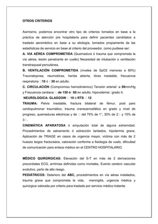 OTROS CRITERIOS
Asimismo, podemos encontrar otro tipo de criterios tomados en base a la
práctica de atención pre hospitalaria para definir pacientes candidatos a
traslado aeromédico en base a su etiología, tomados propiamente de las
estadísticas de servicio en base al criterio del proveedor, como pudiese ser:
A. VIA AÉREA COMPROMETIDA (Quemadura ó trauma que comprometa la
vía aérea, lesión penetrante en cuello) Necesidad de intubación o ventilación
transtraqueal percutánea.
B. VENTILACIÓN COMPROMETIDA (niveles de SpO2 menores a 80%)
Traumatopnea, neumotórax, herida abierta, tórax inestable, frecuencia
respiratoria 10 ó 30 en adulto.
C. CIRCULACIÓN (Compromiso hemodinámico) Tensión arterial a 90mm/Hg
y Frecuencia cardiaca de 150 ó 60 en adulto, hipovolemia grado II.
NEUROLOGICA: GLASGOW 10 ó RTS 12
TRAUMA: Pelvis inestable, fractura bilateral de fémur, post paro
cardiopulmonar traumático, trauma craneoencefálico en grado y nivel de
progreso, quemaduras eléctricas y de del 70% de 1°, 30% de 2 y 15% de
3 .
CINEMÁTICA APARATOSA ó amputación total de alguna extremidad.
Procedimientos de salvamento ó extracción tardados, hipotermia grave,
Aplicación de TRIAGE en casos de urgencia mayor, víctima con más de 2
huesos largos fracturados, valoración conforme a fisiología de vuelo, dificultad
de comunicación para enlace médico en el CENTRO HOSPITALARIO.
MÉDICO QUIRÚRGICAS: Elevación del S-T en más de 2 derivaciones
precordiales ECG, arritmias definidas como mortales, Evento cerebro vascular
evolutivo, parto de alto riesgo.
PEDIÁTRICOS: Deterioro del ABC, procedimientos en vía aérea instalados,
trauma grave que comprometa la vida, meningitis, urgencia médica y
quirúrgica valorada por criterio para traslado por servicio médico tratante.
 