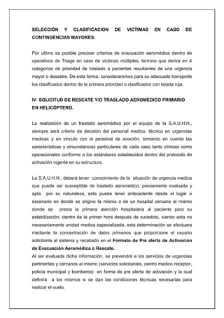 SELECCIÓN Y CLASIFICACION DE VICTIMAS EN CASO DE
CONTINGENCIAS MAYORES.
Por ultimo es posible precisar criterios de evacuación aeromédica dentro de
operativos de Triage en caso de victimas múltiples, termino que deriva en 4
categorías de prioridad de traslado a pacientes resultantes de una urgencia
mayor o desastre. De esta forma, consideraremos para su adecuado transporte
los clasificados dentro de la primera prioridad o clasificados con tarjeta roja.
IV SOLICITUD DE RESCATE Y/O TRASLADO AEROMÉDICO PRIMARIO
EN HELICÓPTERO.
La realización de un traslado aeromédico por el equipo de la S.A.U.H.H.,
siempre será criterio de decisión del personal medico, técnico en urgencias
medicas y en vinculo con el personal de aviación, tomando en cuenta las
características y circunstancias particulares de cada caso tanto clínicas como
operacionales conforme a los estándares establecidos dentro del protocolo de
activación vigente en su estructura.
La S.A.U.H.H., deberá tener conocimiento de la situación de urgencia medica
que puede ser susceptible de traslado aeromédico, previamente evaluada y
apta por su naturaleza, esta puede tener antecedente desde el lugar o
escenario en donde se origino la misma o de un hospital cercano al mismo
donde se presta la primera atención hospitalaria al paciente para su
estabilización, dentro de la primer hora después de sucedida, siendo esta no
necesariamente unidad medica especializada, esta determinación se efectuara
mediante la concentración de datos primarios que proporcione el usuario
solicitante al sistema y recabado en el Formato de Pre alerta de Activación
de Evacuación Aeromédica o Rescate.
Al ser evaluada dicha información, se prevendrá a los servicios de urgencias
pertinentes y cercanos al mismo (servicios solicitantes, centro medico receptor,
policía municipal y bomberos) en forma de pre alerta de activación y la cual
definirá a los mismos si se dan las condiciones técnicas necesarias para
realizar el vuelo.
 