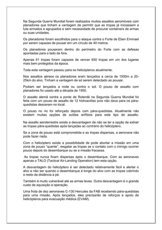 Na Segunda Guerra Mundial foram realizados muitos assaltos aeromóveis com
planadores que tinham a vantagem de permitir que as tropas já iniciassem a
luta armados e agrupados e sem necessidade de procurar containers de armas
ou suas unidades.
Os planadores foram escolhidos para o ataque contra o Forte de Eben Emmael
por serem capazes de pousar em um círculo de 40 metros.
Os planadores pousaram dentro do perímetro do Forte com as defesas
apontadas para o lado de fora.
Apenas 61 tropas foram capazes de vencer 650 tropas em um dos lugares
mais bem protegidos da época.
Toda esta vantagem passou para os helicópteros atualmente.
Nos assaltos aéreos os planadores eram lançados a cerca de 1500m a 20-
25km do alvo. Tinham a vantagem de só serem detectado ao pousar.
Podiam ser lançados a noite ou contra o sol. O pouso de assalto com
planadores foi usado até a década de 1950.
O assalto alemã contra a ponte de Roterdã na Segunda Guerra Mundial foi
feita com um pouso de assalto de 12 hidroaviões pois não dava para os pára-
quedistas descerem no local.
O pouso no rio foi reforçado depois com pára-quedistas. Atualmente não
existem muitas opções de aviões anfíbios para este tipo de assalto.
Na assalto aeroterrestre existe a desvantagem de não se ter a opção de extrair
as tropas pára-quedistas após lançadas ao contrário do helicóptero.
Se a zona de pouso está comprometida e as tropas dispersas, a aeronave não
pode fazer nada.
Com o helicóptero existe a possibilidade de pode abortar a missão em uma
zona de pouso “quente”, resgatar as tropas se o contato com o inimigo ocorrer
pouco depois do desembarque ou se a missão fracassa.
As tropas nunca ficam dispersas após o desembarque. Com as aeronaves
apenas o TALO (Tactical Air-Landing Operation) tem esta opção.
A desvantagem do helicóptero é ser detectado relativamente fácil e alertar o
alvo a não ser quando o desembarque é longe do alvo com as tropas cobrindo
o resto da distância a pé.
Também é muito vulnerável até as armas leves. Outra desvantagem é o grande
custo de aquisição e operação.
Uma frota de dez aeronaves C-130 Hercules da FAB recebendo pára-quedistas
para uma missão. Após lançados, eles precisarão de reforços e apoio de
helicópteros para evacuação médica (EVAM).
 