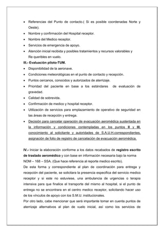  Referencias del Punto de contacto.( Si es posible coordenadas Norte y
Oeste).
 Nombre y confirmación del Hospital receptor.
 Nombre del Medico receptor.
 Servicios de emergencia de apoyo.
 Atención inicial recibida y posibles tratamientos y recursos valorables y
Re queribles en vuelo.
III.- Evaluación piloto-TUM.
 Disponibilidad de la aeronave.
 Condiciones meteorológicas en el punto de contacto y recepción.
 Puntos cercanos, conocidos y autorizados de aterrizaje.
 Prioridad del paciente en base a los estándares de evaluación de
gravedad.
 Calidad de sobrevida.
 Confirmación de medico y hospital receptor.
 Utilización de servicios para emplazamiento de operativo de seguridad en
las áreas de recepción y entrega.
 Decisión para cancelar operación de evacuación aeromédica sustentada en
la información y condiciones contempladas en los puntos II y III,
conocimiento al solicitante y autoridades de S.A.U.H.correspondientes,
asignación de folio de registro de cancelación de evacuación aeromédica.
IV.- Iniciar la elaboración conforme a los datos recabados de registro escrito
de traslado aeromédico y con base en información necesaria bajo la norma
NOM – 168 – SSA. (Que hace referencia al reporte medico escrito).
De esta forma y correspondiente al plan de coordinación para entrega y
recepción del paciente, se solicitara la presencia especifica del servicio medico
receptor y si este no estuviese, una ambulancia de urgencias o terapia
intensiva para que finalice el transporte del mismo al hospital, si el punto de
entrega no se encontrara en el centro medico receptor, solicitando hacer uso
de los vínculos de apoyo con los S.M.U. institucionales.
Por otro lado, cabe mencionar que será importante tomar en cuenta puntos de
aterrizaje alternativos al plan de vuelo inicial, así como los servicios de
 
