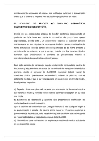 emplazamiento opcionales al mismo, por justificable deterioro o intervención
critica que la victima lo requiera y no se pudiese proporcionar en vuelo.
VI. SOLICITUD DE RESCATE Y/O TRASLADO AEROMÉDICO
SECUNDARIO EN HELICÓPTERO.
Dentro de las necesidades propias de brindar asistencia especializada al
paciente, se debe tener en cuenta la oportunidad de proporcionar apoyo
especializado, siendo esta , un antecedente opcional a cualquier servicio
medico que a su vez, requiere de recursos de traslado rápidos coordinados de
forma simultánea con los centros que son participes de de forma emisora y
receptora de los mismos, y que a su vez, cuenta con los recursos técnico
humanos que proporcionan el aumento de posibilidades mejoría o
convalecencia de los candidatos a dicho traslado.
Bajo este aspecto de transporte, queda similarmente contemplado dentro de
los puntos y requerimiento de datos de la solicitud de transporte aeromédico
primario, donde el personal de S.A.U.H.H. municipal deberá valorar la
condición clínica previamente estableciendo criterio de prioridad con el
solicitante medico, y que a su vez preparara en caso de ser efectiva la misión,
los siguientes requisitos:
a) Reporte clínico completo del paciente con membrete de la unidad medica
que refiere al mismo y remitido con el nombre del medico receptor en su caso
con copia.
b) Exámenes de laboratorio y gabinete que proporcionen información de
contacto al centro medico receptor.
c) Si el paciente es considerado con Glasgow menor a 9 bajo cualquier origen a
su padecimiento o escala de trauma score menor a 12 puntos conforme a
padecimientos traumáticos, será necesario adjuntar al mismo carta excluyente
de responsabilidades al traslado al personal de la S.A.U.H.
d) Se solicitara para su traslado, un responsable medico al servicio solicitante
en los siguientes casos:
 