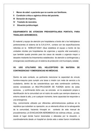 I Menor de edad o paciente que no cuente con familiares.
II Condición crítica o agónica clínica del paciente.
III Donación de órganos.
IV Traslado de neonatos.
V Situación jurídico-legal.
EQUIPAMIENTO DE ATENCION PREHOSPITALARIA PORTATIL PARA
TRASLADO AEROMEDICO.
El material y equipo de atención pre hospitalaria a bordo del o los helicópteros
pertenecientes al sistema de la S.A.U.H.H., contara con las especificaciones
referidas en la NOM-237-SSA1 (Que establece el equipo a bordo de las
unidades móviles pre hospitalarias de urgencias y soporte vital avanzado) y
que también queda previsto para los casos de rescate o urgencia mayor o
desastre mediante los lineamientos establecidos de atención a contingencias y
emergencias coordinados por el sistema de protección civil municipal y estatal.
VII. USO UTILITARIO DEL HELICÓPTERO EN MATERIA DE
CONTINGENCIAS Y EMERGENCIAS NO MÉDICAS.
Dentro de este contexto, es pertinente mencionar la capacidad de vinculo
hombre-maquina para cumplir una tarea o misión con meta de servicio a la
ciudadanía, dentro de las características que esta combinación conforma,
siendo considerado un MULTIPLICADOR DE FUERZA dentro de estas
acciones, y confirmando dicho uso, se concreta en la aceptación propia e
identificación de la comunidad con el rostro de auxilio que siempre observa su
entorno desde lo alto, y en cualquier momento, tiene capacidad de responder a
una emergencia.
Hoy, comúnmente utilizado por diferentes administraciones publicas en la
república que subsidian su operación, es un elemento eficaz en la salvaguarda
de la comunidad, haciendo hincapié en contexto de este manual de
procedimientos; LA EVACUACION AEROMEDICA de victimas criticas , ya sea,
desde el lugar donde fueron lesionadas o alteradas por la situación, o
coordinadamente desde un hospital en donde esta o estas fueron inicialmente
 