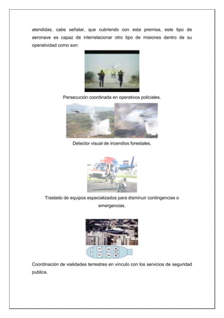 atendidas, cabe señalar, que cubriendo con esta premisa, este tipo de
aeronave es capaz de interrelacionar otro tipo de misiones dentro de su
operatividad como son:
Persecución coordinada en operativos policiales.
Detector visual de incendios forestales.
Traslado de equipos especializados para disminuir contingencias o
emergencias.
Coordinación de vialidades terrestres en vínculo con los servicios de seguridad
publica.
 