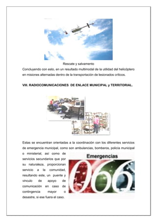Rescate y salvamento
Concluyendo con esto, en un resultado multimodal de la utilidad del helicóptero
en misiones alternadas dentro de la transportación de lesionados críticos.
VIII. RADIOCOMUNICACIONES DE ENLACE MUNICIPAL y TERRITORIAL.
Estas se encuentran orientadas a la coordinación con los diferentes servicios
de emergencia municipal, como son ambulancias, bomberos, policía municipal
o ministerial, así como de
servicios secundarios que por
su naturaleza, proporcionan
servicio a la comunidad,
resultando este, un puente y
vinculo de apoyo de
comunicación en caso de
contingencia mayor o
desastre, si ese fuera el caso.
 