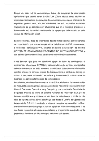 Dentro de esta red de comunicación, habrá de denotarse la interrelación
operacional que deberá tener el OTATUM (Oficial táctico aéreo técnico en
urgencias medicas) con los servicios de comunicación que opera el sistema de
seguridad publica local, afin de mantenerse en todo momento informado
mutuamente de las condiciones y situaciones que en el municipio prevalece, y
fomentando así, la cordial camaradería de apoyo que debe existir en este
vinculo de información oficial.
En consecuencia, debe de encontrarse dotado de los sistemas convencionales
de comunicación que pueden ser por vía de radiofrecuencia VHF comúnmente,
o frecuencia troncalizada VHF, teniendo en cuenta la operación de trinomio
CENTRO DE COMUNICACIONES-CENTRO DE ALERTA-HELICOPTERO y
con esto no permitir el descuido del sistema de información constante.
Cabe señalar, que para un adecuado apoyo en caso de contingencia o
emergencia, el personal OTATUM y radioperadores de servicios municipales
deberán contemplar en todo momento la adecuada obtención de información
verídica a fin de no cometer errores de desplazamiento o perdida de tiempo en
cuanto a respuesta del servicio se refiere, y fomentando la confianza de su
labor con los servicios territoriales de comunicación.
Actualmente, en diferentes estados de la república, el sistema de comunicación
de respuesta a contingencias descansa en la red nacional C4 que quiere decir
Control, Comando, Comunicación y Cómputo, y que coordina la Secretaria de
Seguridad Publica así como el Sistema Nacional de Protección Civil, por lo
tanto es considerable y opcional, el uso físico de este sistema o por la vía de
lista de reporte activo a través del 066 ya sea desde la Central de Operaciones
Aéreas de la S.A.U.H.H. o desde el sistema municipal de seguridad publica,
manteniendo un estricto apego al plan de apoyo en materia de respuesta si es
que fuese re querible el equipo especializado y previamente autorizado por la
presidencia municipal en otro municipio aledaño u otro estado.
 