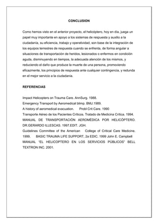 CONCLUSION
Como hemos visto en el anterior proyecto, el helicóptero, hoy en día, juega un
papel muy importante en apoyo a los sistemas de respuesta y auxilio a la
ciudadanía, su eficiencia, trabajo y operatividad, son base de la integración de
los equipos terrestres de respuesta cuando se enfrenta, de forma angular a
situaciones de transportación de heridos, lesionados o enfermos en condición
aguda, disminuyendo en tiempos, la adecuada atención de los mismos, y
reduciendo el daño que produce la muerte de una persona, promoviendo
eficazmente, los principios de respuesta ante cualquier contingencia, y redunda
en el mejor servicio a la ciudadania.
REFERENCIAS
Impact Helicopters on Trauma Care. AnnSurg. 1988.
Emergency Transport by Aeromedical blimp. BMJ.1989.
A history of aeromedical evacuation. Probl Crit Care. 1990
Transporte Aéreo de los Pacientes Críticos. Tratado de Medicina Crítica. 1994.
MANUAL DE TRANSPORTACIÓN AEROMÉDICA POR HELICÓPTERO.
DR.GERARDO ILLESCAS. 1997.EDIT. JGH.
Guidelines Committee of the American College of Critical Care Medicine.
1999. BASIC TRAUMA LIFE SUPPORT, 2a EDIC. 1999 John E. Campbell
MANUAL “EL HELICOPTERO EN LOS SERVICIOS PÚBLICOS” BELL
TEXTRON INC. 2001.
 