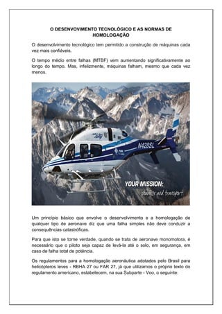 O DESENVOVIMENTO TECNOLÓGICO E AS NORMAS DE
HOMOLOGAÇÃO
O desenvolvimento tecnológico tem permitido a construção de máquinas cada
vez mais confiáveis.
O tempo médio entre falhas (MTBF) vem aumentando significativamente ao
longo do tempo. Mas, infelizmente, máquinas falham, mesmo que cada vez
menos.
Um princípio básico que envolve o desenvolvimento e a homologação de
qualquer tipo de aeronave diz que uma falha simples não deve conduzir a
consequências catastróficas.
Para que isto se torne verdade, quando se trata de aeronave monomotora, é
necessário que o piloto seja capaz de levá-la até o solo, em segurança, em
caso de falha total de potência.
Os regulamentos para a homologação aeronáutica adotados pelo Brasil para
helicópteros leves - RBHA 27 ou FAR 27, já que utilizamos o próprio texto do
regulamento americano, estabelecem, na sua Subparte - Voo, o seguinte:
 