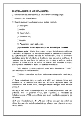 CONTROLABILIDADE E MANOBRABILIDADE.
(a) O helicóptero deve ser controlável e manobrável com segurança:
(1) Durante o voo estabilizado; e
(2) Durante qualquer manobra apropriada ao tipo, incluindo:
(i) Decolagem;
(ii) Subida;
(iii) Voo nivelado;
(iv) Voo em curva;
(v) Descida;
(vi) Pouso (com e sem potência); e
(vii) Arremetida de uma aproximação em autorrotação abortada.
O helicóptero, após (1) falha de um motor no caso de helicóptero multimotor
que satisfaz os requisitos de Transporte Categoria A de isolação dos motores,
ou (2) falha total de potência no caso dos monomotores, deve ser controlável
sob toda a gama de velocidades e de atitudes para as quais a certificação é
requerida quando essa falha de potência ocorrer com a potência máxima
contínua e massa crítica. O tempo de reação para qualquer condição
subsequente a uma falha de motor não pode ser menor que:
(i)Um segundo, ou o tempo normal de reação do piloto (o que for maior)
para a condição de voo de cruzeiro;
(ii) O tempo normal de reação do piloto para qualquer outra condição de
voo.
(f) Para helicópteros para os quais uma VNE sem potência tenha sido
estabelecida, a conformidade com os requisitos seguintes deve ser
demonstrada com massa crítica, centragem crítica e rotação crítica do rotor
principal:
(1) Depois de o último motor em operação ser tornado inoperante na VNE com
potência, deve ser possível reduzir, com segurança, a velocidade do
helicóptero para a VNE sem potência, sem exigir habilidade excepcional de
pilotagem.
(2) A uma velocidade igual a 1.1 VNE sem potência a margem de controle de
cíclico deve permitir controle satisfatório de arfagem e de rolamento em voo
sem potência.
 