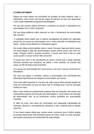 E COMO ESTAMOS?
Depois de muito atraso nos primórdios da aviação de asas rotativas, hoje, o
helicóptero, como vimos, tem de ser capaz de retornar ao solo com segurança
e sem exigir habilidade excepcional de pilotagem.
Por que tão poucos pilotos dominam a manobra de pousar o helicóptero em
autorrotação com o motor reduzido?
Por que tanta polêmica sobre executar ou não o treinamento de autorrotação
até o pouso?
A realidade atual mostra que a maioria esmagadora de pilotos em operação
jamais fez um pouso em autorrotação com o motor reduzido no helicóptero que
opera - muitos nunca fizeram em helicóptero algum!
Há muitas idéias preconcebidas sobre o tema: Há quem diga que treinar pouso
em autorrotação é algo tão desnecessário quanto treinar pouso sem trem em
avião: ninguém treina e quando acontece, o pouso sem trem é tão ou mais
suave quanto o pouso normal. Não concordo!
O pouso sem trem é tão semelhante ao pouso normal que o piloto distraído
somente percebe que esqueceu de baixar o trem quando, na maioria dos
casos, já não há tempo para arremeter.
Já o pouso em autorrotação tem muito pouco a ver com o pouso normal de um
helicóptero.
Por mais que digam o contrário, mesmo a autorrotação com arremetida tem
diferenças significativas em relação à autorrotação com pouso.
Uma outra idéia discutível é a de que não vale a pena treinar porque quebra-se
mais em treinamento do que em pane real. É verdade que o voo de instrução
implica em risco.
Mas o risco existe em praticamente qualquer fase da instrução, não sendo uma
característica apenas da instrução de autorrotação e, muito menos da instrução
de autorrotação real. Já se produziram muitos acidentes em autorrotação
simulada
E, além do mais, risco deve ser minimizado com adequada metodologia de
instrução, doutrina e, principalmente, disciplina, e não, evitando este ou aquele
exercício.
É com base nessas idéias que, muitas vezes, conclui-se que é melhor aceitar
as perdas decorrentes das eventuais panes de motor, cada vez mais remotas,
que perder aeronaves em treinamento de autorrotação.
 