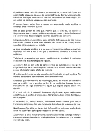 O problema desse raciocínio é que a necessidade de pousar o helicóptero em
autorrotação ultrapassa os casos de pane mecânica ou de mau funcionamento.
Parada de motor por pane seca ou pelo fato de o mesmo vir a ser atingido por
um projetil em combate são apenas dois exemplos.
E, nessas horas, saber fazer o pouso em autorrotação pode significar a
diferença entre sobreviver ou não.
Não se pode perder de vista que, mesmo que, a cada dia, se coloque a
Segurança de Voo como um problema econômico, o seu objetivo fundamental
é a sobrevivência das equipagens e demais ocupantes da aeronave.
É importante, também, considerar que o conceito de Segurança de Voo implica
não só em prevenir a falha, mas, também, em minimizar as consequências
quando a falha não puder ser evitada.
A única conclusão aceitável é a de que o treinamento melhora o nível de
segurança de voo e não a de que o treinamento aumenta o número de
acidentes.
Tudo isto é para concluir que somos, decididamente, favoráveis à realização
do treinamento de autorrotação até o pouso.
A aeronave tem de ser sadia do ponto de vista da autorrotação e não pode
exigir habilidade excepcional do piloto, mas de nada adianta se este não sabe
pousar o helicóptero após a falha de potência.
O problema de treinar ou não só pode estar localizado em outra esfera. Na
maneira de realizar o treinamento ou ainda em quem o faz.
É verdade que o treinamento de autorrotação, talvez até mesmo em virtude da
aura de mistério que o envolve em função de proibições diversas, tem se
transformado em algo diferenciador: aquilo que separa alguns pilotos dos
demais!
E, a partir daí, não é muito difícil encontrar alguém com algum problema de
autoafirmação e que terá a tendência de ficar procurando os limites da máquina
ou os próprios.
É necessário ou, melhor dizendo, fundamental definir critérios para que o
treinamento se torne de fato uma ferramenta de melhoria da segurança de voo.
Nas Organizações Militares, é mais fácil definir critérios tanto para a seleção de
quem vai fazer o quê como para estabelecer o como treinar.
A carreira de o piloto militar tem uma programação definida ao longo do tempo
e em cada etapa é bem claro o nível operacional de cada um e o que se pode
esperar e/ou exigir.
 