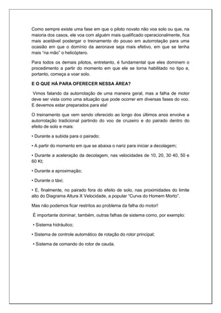 Como sempre existe uma fase em que o piloto novato não voa solo ou que, na
maioria dos casos, ele voa com alguém mais qualificado operacionalmente, fica
mais aceitável postergar o treinamento do pouso em autorrotação para uma
ocasião em que o domínio da aeronave seja mais efetivo, em que se tenha
mais “na mão” o helicóptero.
Para todos os demais pilotos, entretanto, é fundamental que eles dominem o
procedimento a partir do momento em que ele se torna habilitado no tipo e,
portanto, começa a voar solo.
E O QUE HÁ PARA OFERECER NESSA ÁREA?
Vimos falando da autorrotação de uma maneira geral, mas a falha de motor
deve ser vista como uma situação que pode ocorrer em diversas fases do voo.
E devemos estar preparados para ela!
O treinamento que vem sendo oferecido ao longo dos últimos anos envolve a
autorrotação tradicional partindo do voo de cruzeiro e do pairado dentro do
efeito de solo e mais:
• Durante a subida para o pairado;
• A partir do momento em que se abaixa o nariz para iniciar a decolagem;
• Durante a aceleração da decolagem, nas velocidades de 10, 20, 30 40, 50 e
60 Kt;
• Durante a aproximação;
• Durante o táxi;
• E, finalmente, no pairado fora do efeito de solo, nas proximidades do limite
alto do Diagrama Altura X Velocidade, a popular “Curva do Homem Morto”.
Mas não podemos ficar restritos ao problema da falha do motor!
É importante dominar, também, outras falhas de sistema como, por exemplo:
• Sistema hidráulico;
• Sistema de controle automático de rotação do rotor principal;
• Sistema de comando do rotor de cauda.
 