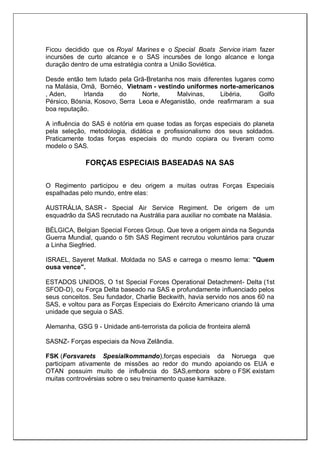 Ficou decidido que os Royal Marines e o Special Boats Service iriam fazer
incursões de curto alcance e o SAS incursões de longo alcance e longa
duração dentro de uma estratégia contra a União Soviética.
Desde então tem lutado pela Grã-Bretanha nos mais diferentes lugares como
na Malásia, Omã, Bornéo, Vietnam - vestindo uniformes norte-americanos
, Aden, Irlanda do Norte, Malvinas, Libéria, Golfo
Pérsico, Bósnia, Kosovo, Serra Leoa e Afeganistão, onde reafirmaram a sua
boa reputação.
A influência do SAS é notória em quase todas as forças especiais do planeta
pela seleção, metodologia, didática e profissionalismo dos seus soldados.
Praticamente todas forças especiais do mundo copiara ou tiveram como
modelo o SAS.
FORÇAS ESPECIAIS BASEADAS NA SAS
O Regimento participou e deu origem a muitas outras Forças Especiais
espalhadas pelo mundo, entre elas:
AUSTRÁLIA, SASR - Special Air Service Regiment. De origem de um
esquadrão da SAS recrutado na Austrália para auxiliar no combate na Malásia.
BÉLGICA, Belgian Special Forces Group. Que teve a origem ainda na Segunda
Guerra Mundial, quando o 5th SAS Regiment recrutou voluntários para cruzar
a Linha Siegfried.
ISRAEL, Sayeret Matkal. Moldada no SAS e carrega o mesmo lema: "Quem
ousa vence".
ESTADOS UNIDOS, O 1st Special Forces Operational Detachment- Delta (1st
SFOD-D), ou Força Delta baseado na SAS e profundamente influenciado pelos
seus conceitos. Seu fundador, Charlie Beckwith, havia servido nos anos 60 na
SAS, e voltou para as Forças Especiais do Exército Americano criando lá uma
unidade que seguia o SAS.
Alemanha, GSG 9 - Unidade anti-terrorista da policia de fronteira alemã
SASNZ- Forças especiais da Nova Zelândia.
FSK (Forsvarets Spesialkommando),forças especiais da Noruega que
participam ativamente de missões ao redor do mundo apoiando os EUA e
OTAN possuim muito de influência do SAS,embora sobre o FSK existam
muitas controvérsias sobre o seu treinamento quase kamikaze.
 