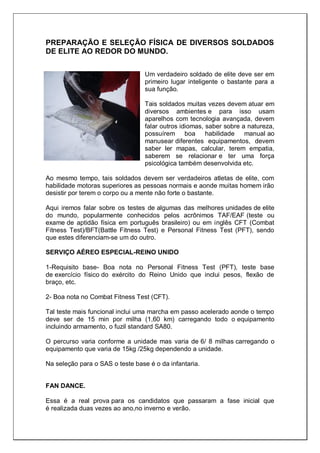 PREPARAÇÃO E SELEÇÃO FÍSICA DE DIVERSOS SOLDADOS
DE ELITE AO REDOR DO MUNDO.
Um verdadeiro soldado de elite deve ser em
primeiro lugar inteligente o bastante para a
sua função.
Tais soldados muitas vezes devem atuar em
diversos ambientes e para isso usam
aparelhos com tecnologia avançada, devem
falar outros idiomas, saber sobre a natureza,
possuírem boa habilidade manual ao
manusear diferentes equipamentos, devem
saber ler mapas, calcular, terem empatia,
saberem se relacionar e ter uma força
psicológica também desenvolvida etc.
Ao mesmo tempo, tais soldados devem ser verdadeiros atletas de elite, com
habilidade motoras superiores as pessoas normais e aonde muitas homem irão
desistir por terem o corpo ou a mente não forte o bastante.
Aqui iremos falar sobre os testes de algumas das melhores unidades de elite
do mundo, popularmente conhecidos pelos acrônimos TAF/EAF (teste ou
exame de aptidão física em português brasileiro) ou em inglês CFT (Combat
Fitness Test)/BFT(Battle Fitness Test) e Personal Fitness Test (PFT), sendo
que estes diferenciam-se um do outro.
SERVIÇO AÉREO ESPECIAL-REINO UNIDO
1-Requisito base- Boa nota no Personal Fitness Test (PFT), teste base
de exercício físico do exército do Reino Unido que inclui pesos, flexão de
braço, etc.
2- Boa nota no Combat Fitness Test (CFT).
Tal teste mais funcional inclui uma marcha em passo acelerado aonde o tempo
deve ser de 15 min por milha (1,60 km) carregando todo o equipamento
incluindo armamento, o fuzil standard SA80.
O percurso varia conforme a unidade mas varia de 6/ 8 milhas carregando o
equipamento que varia de 15kg /25kg dependendo a unidade.
Na seleção para o SAS o teste base é o da infantaria.
FAN DANCE.
Essa é a real prova para os candidatos que passaram a fase inicial que
é realizada duas vezes ao ano,no inverno e verão.
 