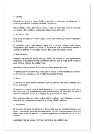 a) Corrida:
Consiste em correr a maior distância possível no intervalo de tempo de 12
minutos, em circuito pré-determinado e demarcado.
Os candidatos, antes de iniciar a corrida, serão ser instruídos sobre o percurso,
de modo a não invalidar o teste pela inobservância do trajeto.
b) Subida no cabo.
Este teste consiste em subir no cabo, preso verticalmente, utilizando somente
os braços.
O resultado obtido será definido pela altura máxima atingida pela marca
ultrapassada por ambas as mãos ou aquela em que o candidato buscou o
auxílio das pernas, recebendo o número de pontos indicado na tabela.
c) Agachamento.
Partindo da posição inicial em pé, mãos na cintura e pés ligeiramente
afastados, o candidato deverá flexionar as pernas, com o corpo ereto e voltado
para frente e retornar à posição inicial.
A contagem se faz a cada retorno do candidato à posição inicial.
A pontuação obtida será de acordo com a tabela e corresponderá ao número
de movimentos executados no período de dois (2) minutos.
d) Barra.
As flexões na barra serão realizadas com as palmas das mãos voltadas para
frente (pronação).
O exercício consiste em içar verticalmente o corpo, suspenso em uma barra
horizontal, até que o queixo ultrapasse a altura da barra e são contadas entre a
distensão total dos braços e sua flexão até que o queixo a atinja.
Para alcançar a barra o militar poderá utilizar qualquer meio, todavia, o impulso
não deve ser empregado para contar a primeira flexão na barra.
e) Abdominal.
O exercício consiste em flexionar o tronco até que os cotovelos toquem nas
coxas, partindo da posição decúbito dorsal, com os braços cruzados sobre o
peito, joelhos unidos, pernas dobradas e apoiadas no chão com ajuda de um
auxiliar.
A contagem se faz a cada retorno do candidato à posição inicial.
 