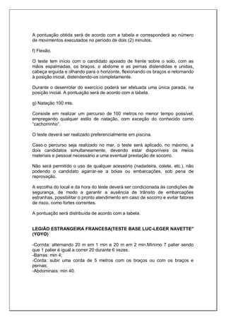 A pontuação obtida será de acordo com a tabela e corresponderá ao número
de movimentos executados no período de dois (2) minutos.
f) Flexão.
O teste tem início com o candidato apoiado de frente sobre o solo, com as
mãos espalmadas, os braços, o abdome e as pernas distendidas e unidas,
cabeça erguida e olhando para o horizonte, flexionando os braços e retornando
à posição inicial, distendendo-os completamente.
Durante o desenrolar do exercício poderá ser efetuada uma única parada, na
posição inicial. A pontuação será de acordo com a tabela.
g) Natação 100 mts.
Consiste em realizar um percurso de 100 metros no menor tempo possível,
empregando qualquer estilo de natação, com exceção do conhecido como
“cachorrinho”.
O teste deverá ser realizado preferencialmente em piscina.
Caso o percurso seja realizado no mar, o teste será aplicado, no máximo, a
dois candidatos simultaneamente, devendo estar disponíveis os meios
materiais e pessoal necessário a uma eventual prestação de socorro.
Não será permitido o uso de qualquer acessório (nadadeira, colete, etc.), não
podendo o candidato agarrar-se a bóias ou embarcações, sob pena de
reprovação.
A escolha do local e da hora do teste deverá ser condicionada às condições de
segurança, de modo a garantir a ausência de trânsito de embarcações
estranhas, possibilitar o pronto atendimento em caso de socorro e evitar fatores
de risco, como fortes correntes.
A pontuação será distribuída de acordo com a tabela.
LEGIÃO ESTRANGEIRA FRANCESA(TESTE BASE LUC-LEGER NAVETTE"
(YOYO)
-Corrida: alternando 20 m em 1 min e 20 m em 2 min.Mínimo 7 palier sendo
que 1 palier é igual a correr 20 durante 6 vezes.
-Barras: min 4;
-Corda: subir uma corda de 5 metros com os braços ou com os braços e
pernas;
-Abdominais: min 40.
 