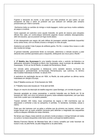Fugindo e descendo do monte, a seu pesar com mais presteza do que subira, os que
escaparam de Dias e Vieira se juntaram aos que estavam em retirada pela campina
pressionados por Vidal e Camarão.
Ganhamos todos os canhões do inimigo e muita bagagem, motivo que levou muitos soldados
ao saque e à euforia.
Como esperado em exércitos como aquele holandês, ter gente de reserva para situações
difíceis lhes valeu um contra-ataque fulminante pegando nossos soldados desorganizados,
além de exaustos, que se puseram em fuga monte abaixo.
A luta desesperada que seguiu daí pela defesa da passagem estreita (apelidada boqueirão)
durou várias horas, com os oficiais (nossos e inimigos) no meio da ação.
Acabamos por perder 4 das 6 peças da artilharia ganha. Por fim, o campo ficou nosso e o alto
dos montes do inimigo.
O general holandês, gravemente ferido no tornozelo, determinou a retirada durante a noite
deixando dois canhões apontados para o boqueirão, disfarçando seu recuo para o Recife.2
A 2ª Batalha dos Guararapes foi uma batalha travada entre o exército da Holanda e os
defensores doImpério Português no Morro dos Guararapes, atual município de Jaboatão dos
Guararapes, 10 km ao Sul do Recife, no estado de Pernambuco, Brasil.
Foi vencida pelos portugueses e destaca-se como episódio decisivo na Guerra da
Restauração e particularmente na Insurreição Pernambucana, que culminou no término
das Invasões holandesas do Brasil, no século XVII.
A assinatura da capitulação deu-se em 1654, no Recife, de onde partiram os últimos navios
holandeses em direção à Europa.
Esta 2ª Batalha ocorreu em 19 de fevereiro de 1649.
A 1ª Batalha havia sido travada em 19 de abril de1648.
Segue um resumo da descrição da batalha segundo Lopes Santiago, um cronista da guerra:
Havendo aprestado as coisas necessárias, o exército holandês saiu do Recife em 18 de
fevereiro de 1649, com cinco mil homens de guerra, todos soldados experientes, com que fazia
mais forte o poder que o da batalha passada.
Traziam também 200 índios, duas companhias de negros e 300 marinheiros que se
dispuseram a enfrentar a luta na campanha; 6 canhões, 12 bandeiras, trombetas, caixas e
clarins.
Posto que não lustrosos com as golas e enfeites que da primeira vez traziam, vinham com
longas lanças com as quais andaram treinando para defender a integridade dos esquadrões
contra os ataques infiltrados de nossa infantaria.
No tempo que chegou nosso exército ao primeiro monte já estava o inimigo formado em todos
os outros e na baixa (boqueirão) onde havia ocorrido o principal da batalha anterior.
Mandou Francisco Barreto de Meneses fazer alto e tomou conselho por onde haveriam de
buscar a luta, se pela frente, se pela retaguarda ou se pelos lados.
 